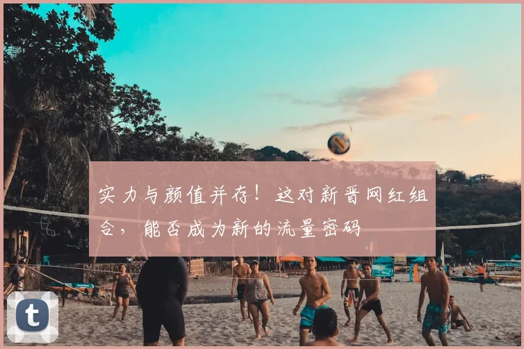 实力与颜值并存！这对新晋网红组合，能否成为新的流量密码