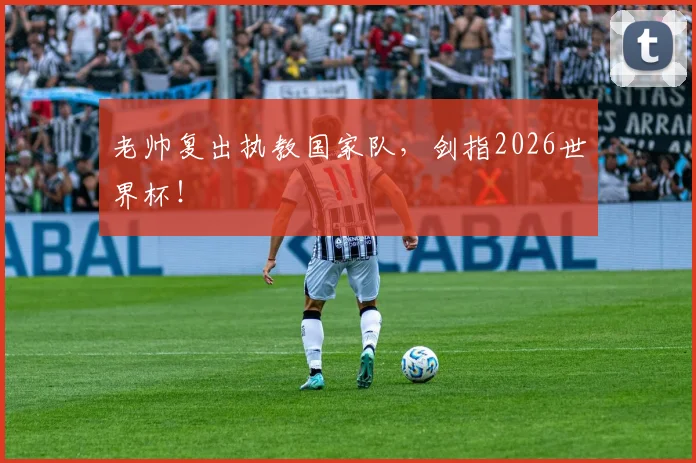 老帅复出执教国家队，剑指2026世界杯！