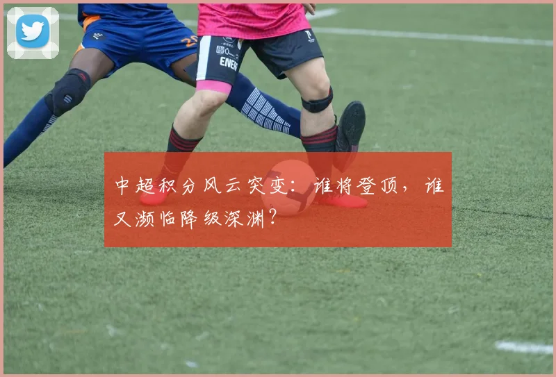 中超积分风云突变：谁将登顶，谁又濒临降级深渊？