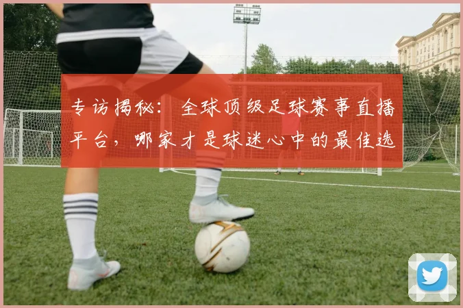 专访揭秘：全球顶级足球赛事直播平台，哪家才是球迷心中的最佳选择？
